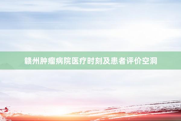 赣州肿瘤病院医疗时刻及患者评价空洞